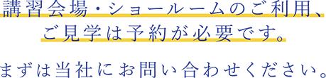 講習会場・ショールームのご利用、ご見学は予約が必要です。まずは当社にお問い合わせください。