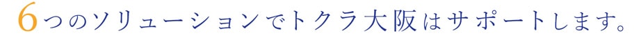 6つのソリューションでトクラ大阪はサポートします。