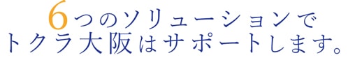 6つのソリューションでトクラ大阪はサポートします。